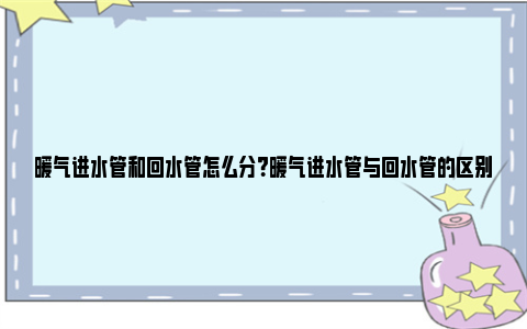 暖气进水管和回水管怎么分？暖气进水管与回水管的区别 暖气进水管和回水管怎么分