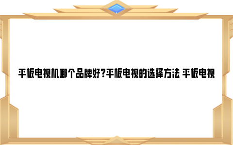 平板电视机哪个品牌好？平板电视的选择方法 平板电视机哪个品牌好用