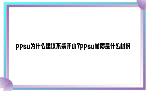 ppsu为什么建议不装开水？ppsu材质是什么材料？ ppsu材质的缺点