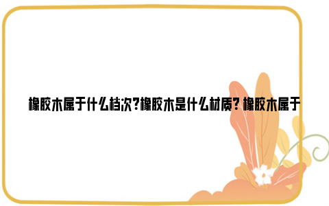 橡胶木属于什么档次？橡胶木是什么材质？ 橡胶木属于什么档次的实木家具