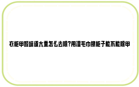 衣柜甲醛味道太重怎么去除？用湿毛巾擦柜子能不能除甲醛？ 衣柜甲醛味道太重怎么办