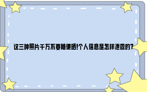 这三种照片千万不要随便晒！个人信息是怎样泄露的？