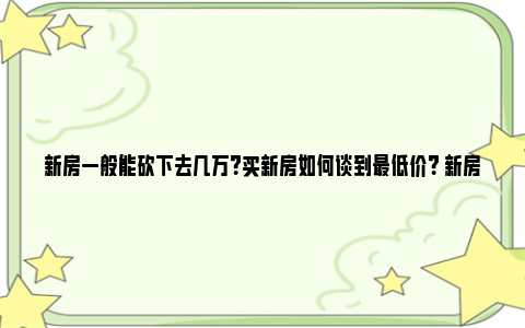 新房一般能砍下去几万？买新房如何谈到最低价？ 新房子能砍价吗