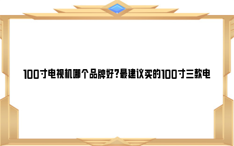 100寸电视机哪个品牌好？最建议买的100寸三款电视 百寸电视机哪款最好