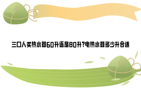 三口人买热水器60升还是80升？电热水器多少升合适家庭使用？ 三口人买热水器60升还是80升