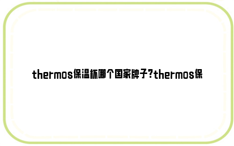 thermos保温杯哪个国家牌子？thermos保温杯怎么样？ thermos保温杯什么牌子