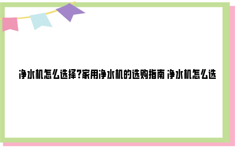 净水机怎么选择？家用净水机的选购指南 净水机怎么选择+家用