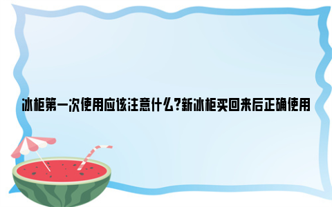 冰柜第一次使用应该注意什么？新冰柜买回来后正确使用方法 冰柜第一次使用方法