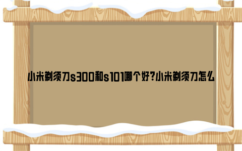 小米剃须刀s300和s101哪个好？小米剃须刀怎么选型号？