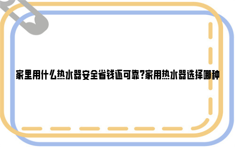 家里用什么热水器安全省钱还可靠？家用热水器选择哪种类型好？ 家里用什么热水器安全