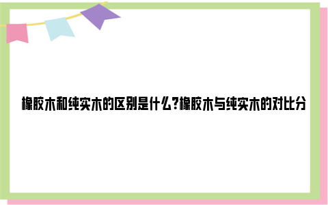 橡胶木和纯实木的区别是什么？橡胶木与纯实木的对比分析 橡胶木和纯实木的区别哪个好