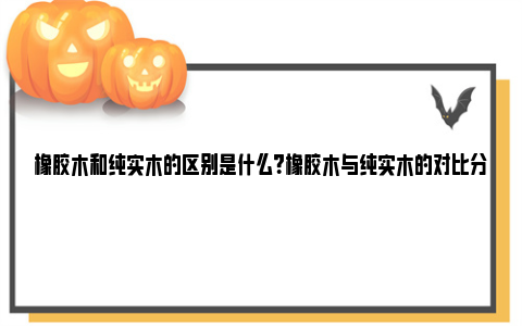 橡胶木和纯实木的区别是什么？橡胶木与纯实木的对比分析 橡胶木和纯实木的区别