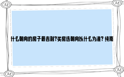 什么朝向的房子最吉利？买房选朝向以什么为准？ 纯南朝向的房子最好