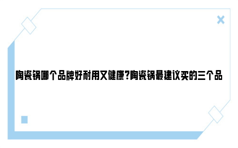 陶瓷锅哪个品牌好耐用又健康？陶瓷锅最建议买的三个品牌 陶瓷锅哪个品牌好耐用又健康