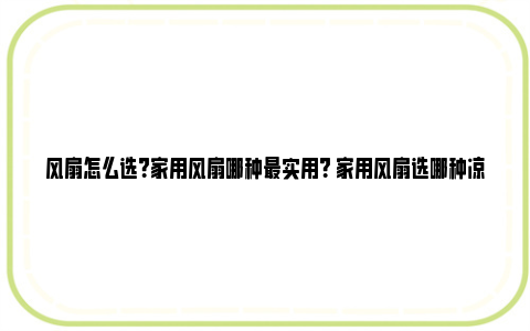 风扇怎么选？家用风扇哪种最实用？ 家用风扇选哪种凉快