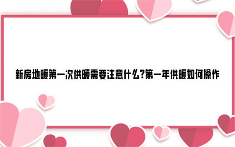 新房地暖第一次供暖需要注意什么？第一年供暖如何操作？ 新房地暖第一次供暖注意事项