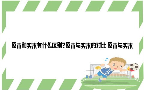 原木和实木有什么区别？原木与实木的对比 原木与实木区别百度百科