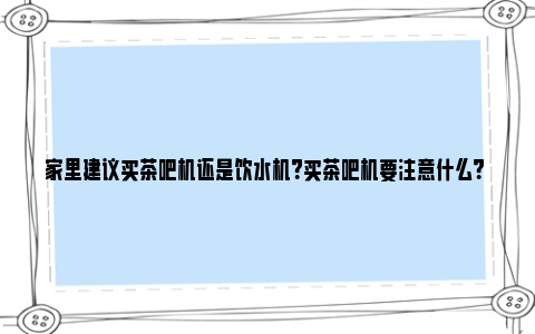 家里建议买茶吧机还是饮水机？买茶吧机要注意什么？ 家里建议买茶吧机还是直饮机