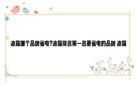 冰箱哪个品牌省电？冰箱排名第一名最省电的品牌 冰箱哪个品牌省电又实惠