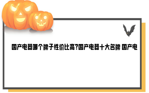 国产电器哪个牌子性价比高？国产电器十大名牌 国产电器哪个牌子性价比高