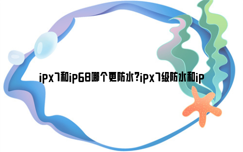 ipx7和ip68哪个更防水？ipx7级防水和ip68是什么意思？