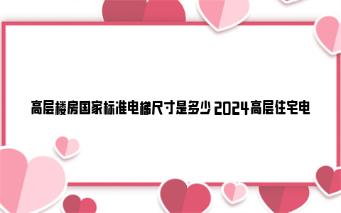 高层楼房国家标准电梯尺寸是多少 2024高层住宅电梯设计规范及标准