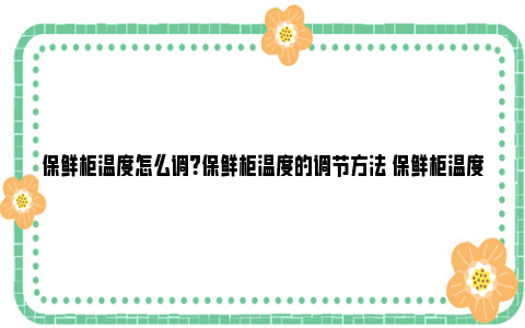 保鲜柜温度怎么调？保鲜柜温度的调节方法 保鲜柜温度怎么调不冻坏水果