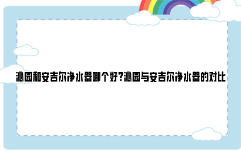 沁园和安吉尔净水器哪个好？沁园与安吉尔净水器的对比分析