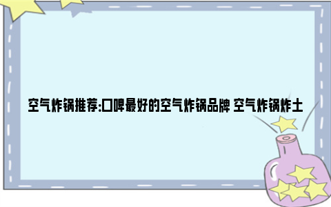 空气炸锅推荐：口碑最好的空气炸锅品牌 空气炸锅炸土豆条需要几分钟