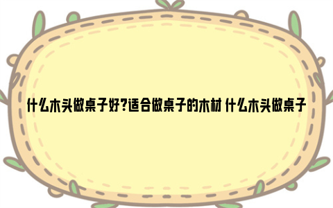 什么木头做桌子好？适合做桌子的木材 什么木头做桌子好一点