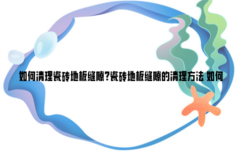 如何清理瓷砖地板缝隙？瓷砖地板缝隙的清理方法 如何清理瓷砖脱模剂