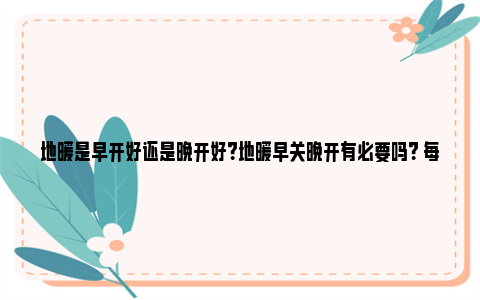 地暖是早开好还是晚开好？地暖早关晚开有必要吗？ 每年地暖早开好还是晚开好