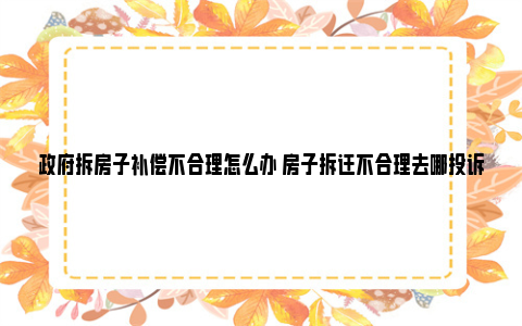 政府拆房子补偿不合理怎么办 房子拆迁不合理去哪投诉