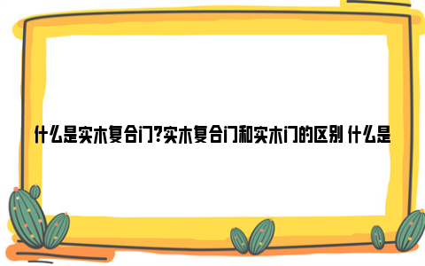 什么是实木复合门？实木复合门和实木门的区别 什么是实木复合门