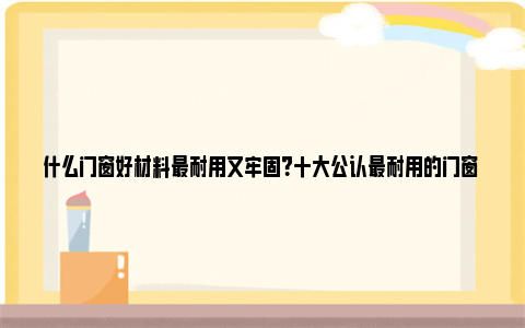 什么门窗好材料最耐用又牢固？十大公认最耐用的门窗 门窗什么材料好